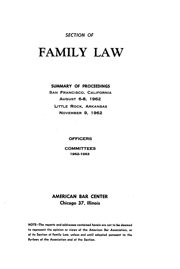 handle is hein.journals/abasfml4 and id is 1 raw text is: SECTION OFFAMILY LAWSUMMARY OF PROCEEDINGSSAN FRANCISCO, CALIFORNIAAUGUST 6-8, 1962LITTLE ROCK, ARKANSASNOVEMBER 9, 1962OFFICERSCOMMITTEES1962-1963AMERICANChicagoBAR CENTER37, IllinoisNOTE-The reports and addresses contained herein are not to be deemedto represent the opinion or views of the American Bar Association, orof its Section of Family Law, unless and until adopted pursuant to theBy-laws of the Association and of the Section.
