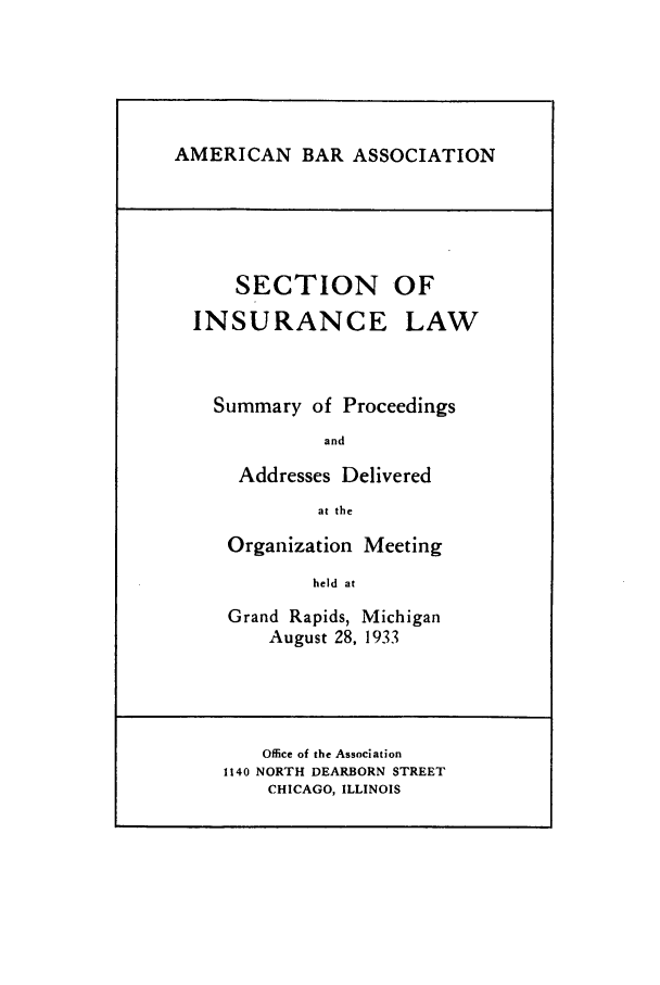 handle is hein.journals/abasineg1 and id is 1 raw text is: AMERICAN BAR ASSOCIATION

SECTION OF

INSURANCE

LAW

Summary of Proceedings
and
Addresses Delivered
at the
Organization Meeting
held at
Grand Rapids, Michigan
August 28, 1933

Office of the Association
1140 NORTH DEARBORN STREET
CHICAGO, ILLINOIS


