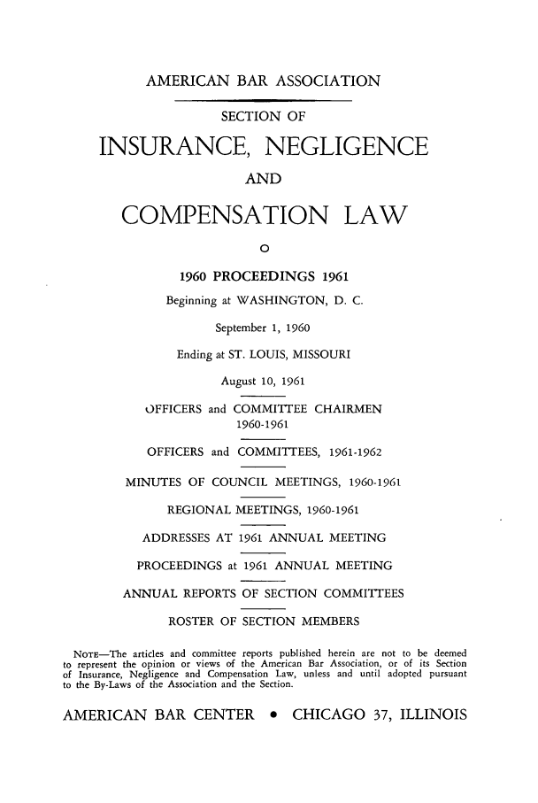 handle is hein.journals/abasineg27 and id is 1 raw text is: AMERICAN BAR ASSOCIATION

SECTION OF
INSURANCE, NEGLIGENCE
AND
COMPENSATION LAW
0
1960 PROCEEDINGS 1961
Beginning at WASHINGTON, D. C.
September 1, 1960
Ending at ST. LOUIS, MISSOURI
August 10, 1961
OFFICERS and COMMITTEE CHAIRMEN
1960-1961
OFFICERS and COMMITTEES, 1961-1962
MINUTES OF COUNCIL MEETINGS, 1960-1961
REGIONAL MEETINGS, 1960-1961
ADDRESSES AT 1961 ANNUAL MEETING
PROCEEDINGS at 1961 ANNUAL MEETING
ANNUAL REPORTS OF SECTION COMMITTEES
ROSTER OF SECTION MEMBERS
NOTE-The articles and committee reports published herein are not to be deemed
to represent the opinion or views of the American Bar Association, or of its Section
of Insurance, Negligence and Compensation Law, unless and until adopted pursuant
to the By-Laws of the Association and the Section.
AMERICAN BAR CENTER * CHICAGO 37, ILLINOIS


