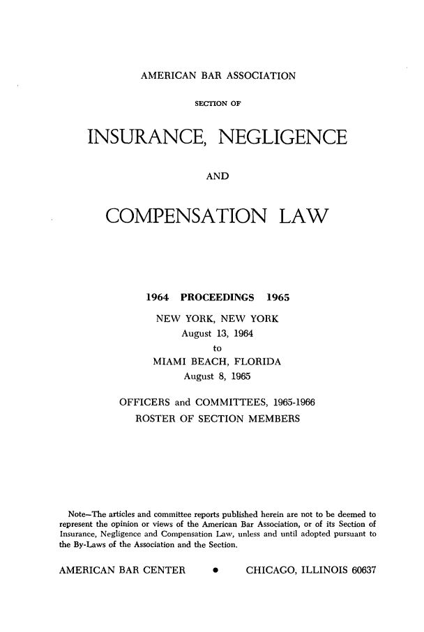 handle is hein.journals/abasineg31 and id is 1 raw text is: AMERICAN BAR ASSOCIATION

SECTION OF
INSURANCE, NEGLIGENCE
AND
COMPENSATION LAW

1964    PROCEEDINGS         1965
NEW YORK, NEW YORK
August 13, 1964
to
MIAMI BEACH, FLORIDA
August 8, 1965
OFFICERS and COMMITTEES, 1965-1966
ROSTER OF SECTION MEMBERS
Note-The articles and committee reports published herein are not to be deemed to
represent the opinion or views of the American Bar Association, or of its Section of
Insurance, Negligence and Compensation Law, unless and until adopted pursuant to
the By-Laws of the Association and the Section.

0      CHICAGO, ILLINOIS 60637

AMERICAN BAR CENTER


