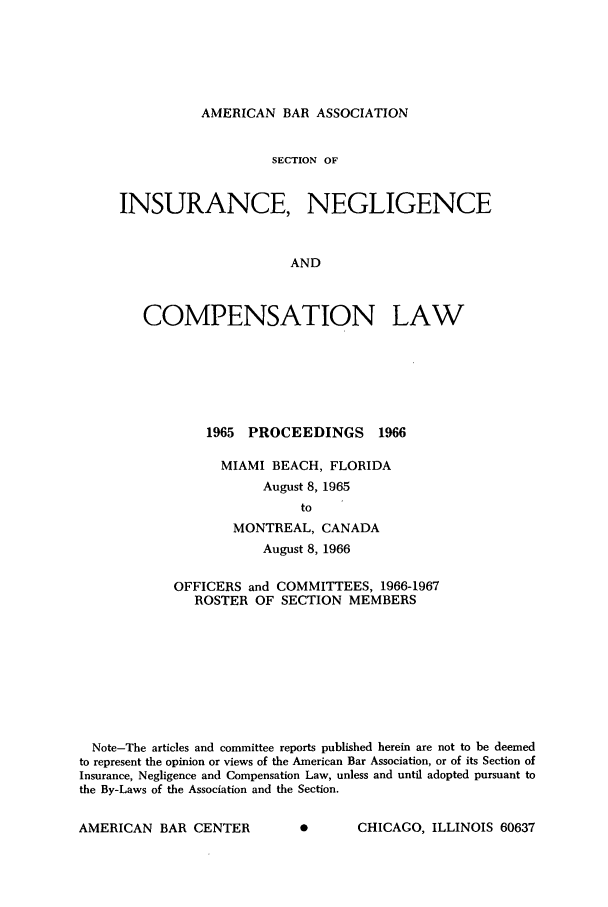 handle is hein.journals/abasineg32 and id is 1 raw text is: AMERICAN BAR ASSOCIATION

SECTION OF
INSURANCE, NEGLIGENCE
AND
COMPENSATION LAW

1965 PROCEEDINGS 1966
MIAMI BEACH, FLORIDA
August 8, 1965
to
MONTREAL, CANADA
August 8, 1966

OFFICERS and COMMITTEES, 1966-1967
ROSTER OF SECTION MEMBERS
Note-The articles and committee reports published herein are not to be deemed
to represent the opinion or views of the American Bar Association, or of its Section of
Insurance, Negligence and Compensation Law, unless and until adopted pursuant to
the By-Laws of the Association and the Section.

AE      CHICAGO, ILLINOIS 60637

AMERICAN BAR CENTER



