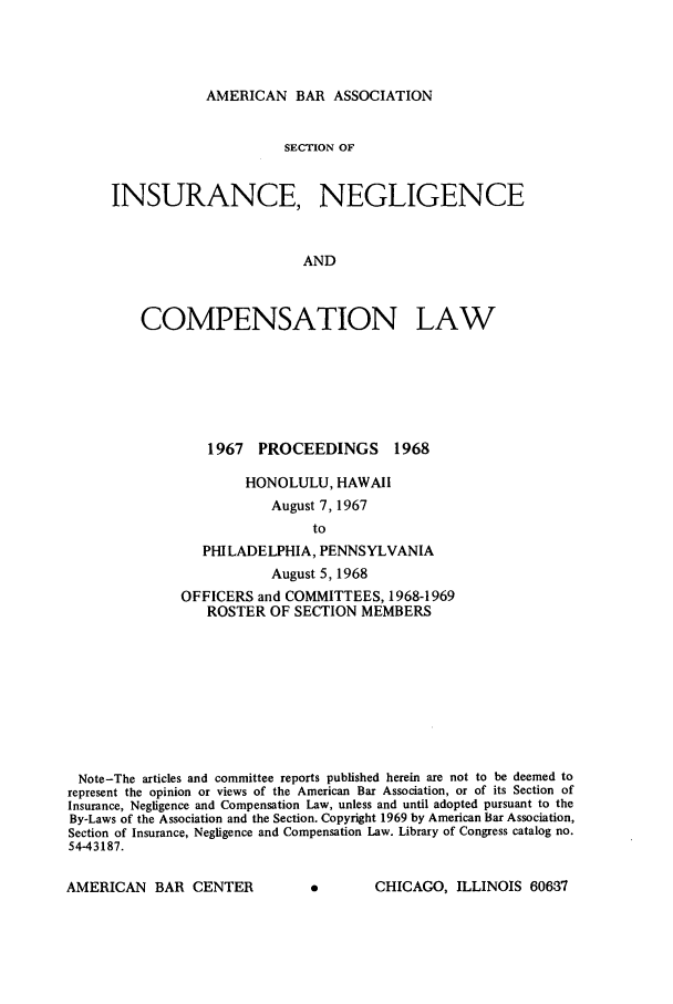 handle is hein.journals/abasineg34 and id is 1 raw text is: AMERICAN BAR ASSOCIATION

SECTION OF
INSURANCE, NEGLIGENCE
AND
COMPENSATION LAW

1967 PROCEEDINGS 1968
HONOLULU, HAWAII
August 7, 1967
to
PHILADELPHIA, PENNSYLVANIA
August 5, 1968
OFFICERS and COMMITTEES, 1968-1969
ROSTER OF SECTION MEMBERS

Note-The articles and committee reports published herein are not to be deemed to
represent the opinion or views of the American Bar Association, or of its Section of
Insurance, Negligence and Compensation Law, unless and until adopted pursuant to the
By-Laws of the Association and the Section. Copyright 1969 by American Bar Association,
Section of Insurance, Negligence and Compensation Law. Library of Congress catalog no.
54-43187.

A       CHICAGO, ILLINOIS 60637

AMERICAN BAR CENTER


