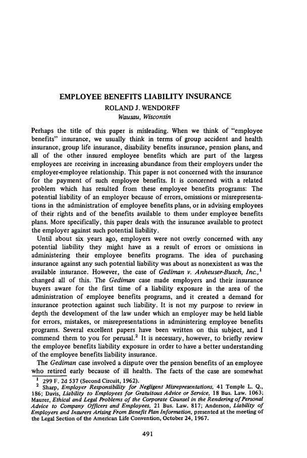 handle is hein.journals/abasineg34 and id is 533 raw text is: EMPLOYEE BENEFITS LIABILITY INSURANCEROLAND J. WENDORFFWausau, WisconsinPerhaps the title of this paper is misleading. When we think of employeebenefits insurance, we usually think in terms of group accident and healthinsurance, group life insurance, disability benefits insurance, pension plans, andall of the other insured employee benefits which are part of the largessemployees are receiving in increasing abundance from their employers under theemployer-employee relationship. This paper is not concerned with the insurancefor the payment of such employee benefits. It is concerned with a relatedproblem which has resulted from these employee benefits programs: Thepotential liability of an employer because of errors, omissions or misrepresenta-tions in the administration of employee benefits plans, or in advising employeesof their rights and of the benefits available to them under employee benefitsplans. More specifically, this paper deals with the insurance available to protectthe employer against such potential liability.Until about six years ago, employers were not overly concerned with anypotential liability they might have as a result of errors or omissions inadministering their employee benefits programs. The idea of purchasinginsurance against any such potential liability was about as nonexistent as was theavailable insurance. However, the case of Gediman v. Anheuser-Busch, Inc.,'changed all of this. The Gediman case made employers and their insurancebuyers aware for the first time of a liability exposure in the area of theadministration of employee benefits programs, and it created a demand forinsurance protection against such liability. It is not my purpose to review indepth the development of the law under which an employer may be held liablefor errors, mistakes, or misrepresentations in administering employee benefitsprograms. Several excellent papers have been written on this subject, and Icommend them to you for perusal.2 It is necessary, however, to briefly reviewthe employee benefits liability exposure in order to have a better understandingof the employee benefits liability insurance.The Gediman case involved a dispute over the pension benefits of an employeewho retired early because of ill health. The facts of the case are somewhat1 299 F. 2d 537 (Second Circuit, 1962).2 Sharp, Employer Responsibility for Negligent Misrepresentations, 41 Temple L. Q.,186; Davis, Liability to Employees for Gratuitous Advice or Service, 18 Bus. Law. 1063;Maurer, Ethical and Legal Problems of the Corporate Counsel in the Rendering of PersonalAdvice to Company Officers and Employees, 21 Bus. Law. 817; Anderson, Liability ofEmployers and Insurers Arising From Benefit Plan Information, presented at the meeting ofthe Legal Section of the American Life Convention, October 24, 1967.