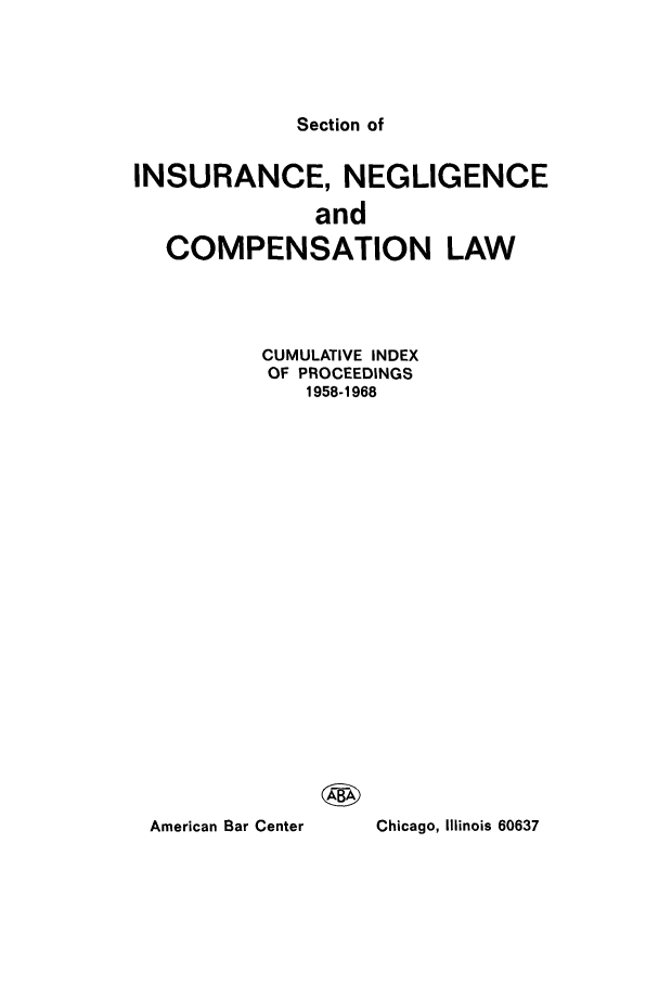 handle is hein.journals/abasineg40 and id is 1 raw text is: Section of

INSURANCE, NEGLIGENCE
and
COMPENSATION LAW

CUMULATIVE INDEX
OF PROCEEDINGS
1958-1968

Chicago, Illinois 60637

American Bar Center


