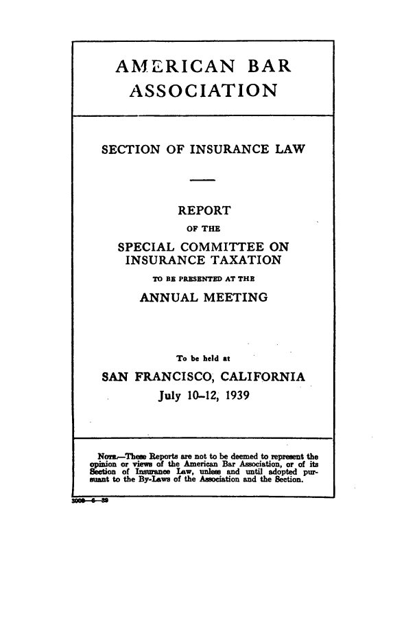 handle is hein.journals/abasineg5 and id is 1 raw text is: AMERICAN BAR
ASSOCIATION
SECTION OF INSURANCE LAW
REPORT
OF THE
SPECIAL COMMITTEE ON
INSURANCE TAXATION
TO BE PRESENTED AT THE
ANNUAL MEETING
To be held at
SAN FRANCISCO, CALIFORNIA
July 10-12, 1939
Norz-These Reports are not to be deemed to represent the
opinion or views of the American Bar Association, or of its
Seetion of Insurance Law, unle and until adopted pur-
suant to the By- aws of the Association and the Section.


