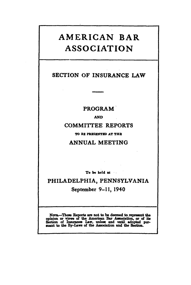 handle is hein.journals/abasineg6 and id is 1 raw text is: AMERICAN BAR
ASSOCIATION
SECTION OF INSURANCE LAW
PROGRAM
AND
COMMITTEE REPORTS
TO Bi P ISENTED AT THE
ANNUAL MEETING
To be held at
PHILADELPHIA, PENNSYLVANIA
September 9-11, 1940
Norm,-Them Reports we not to be deemed to zeprwmt the
opinion or views of the American Bar Amociation, or of its
Section of Insumne Law, unless and until adopted pur-
mant to the By-Laws of the Association and the Section.


