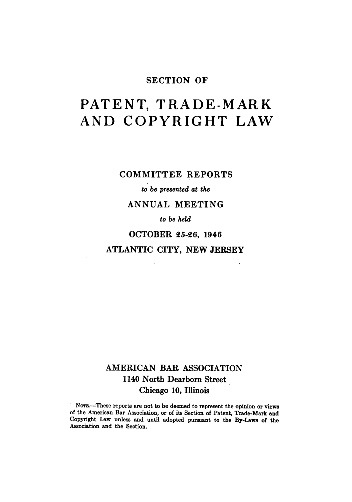 handle is hein.journals/abasptccp18 and id is 1 raw text is: SECTION OF

PATENT, TRADE-MARK
AND COPYRIGHT LAW
COMMITTEE REPORTS
to be presented at the
ANNUAL MEETING
to be held
OCTOBER 25-26, 1946
ATLANTIC CITY, NEW JERSEY
AMERICAN BAR ASSOCIATION
1140 North Dearborn Street
Chicago 10, Illinois
* NoTE.-These reports are not to be deemed to represent the opinion or views
of the American Bar Association, or of its Section of Patent, Trade-Mark and
Copyright Law unless and until adopted pursuant to the By-Laws of the
Association and the Section.


