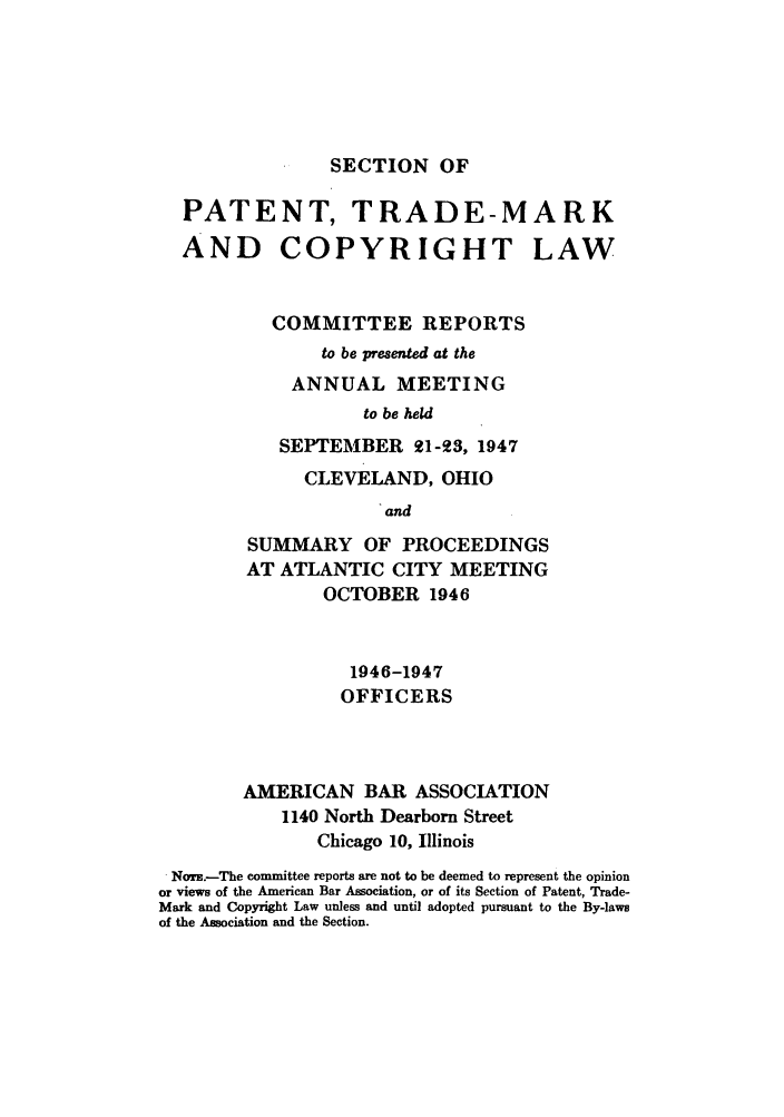 handle is hein.journals/abasptccp19 and id is 1 raw text is: SECTION OF

PATENT, TRADE-MARK

AND COPYRIGHT
COMMITTEE REPORTS
to be presented at the
ANNUAL MEETING
to be held
SEPTEMBER 21-93, 1947

LAW

CLEVELAND, OHIO
and
SUMMARY OF PROCEEDINGS
AT ATLANTIC CITY MEETING
OCTOBER 1946
1946-1947
OFFICERS
AMERICAN BAR ASSOCIATION
1140 North Dearborn Street
Chicago 10, Illinois
Norz.-The committee reports are not to be deemed to represent the opinion
or views of the American Bar Association, or of its Section of Patent, Trade-
Mark and Copyright Law unless and until adopted pursuant to the By-laws
of the Association and the Section.


