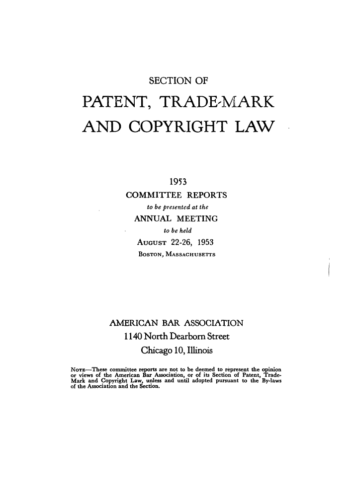 handle is hein.journals/abasptccp25 and id is 1 raw text is: SECTION OF

PATENT, TRADE-MARK
AND COPYRIGHT LAW
1953
COMMITTEE REPORTS
to be presented at the
ANNUAL MEETING
to be held
AucuST 22-26, 1953
BOSTON, MASSACHUSETTS
AMERICAN BAR ASSOCIATION
1140 North Dearborn Street
Chicago 10, Illinois
NOTE-These committee reports are not to be deemed to represent the opinion
or views of the American Bar Association, or of its Section of Patent, Trade-
Mark and Copyright Law, unless and until adopted pursuant to the By-laws
of the Association and the Section.



