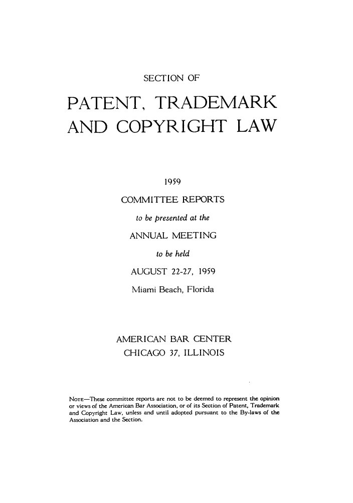 handle is hein.journals/abasptccp31 and id is 1 raw text is: SECTION OF

PATENT, TRADEMARK
AND COPYRIGHT LAW
1959
COMMITTEE REPORTS

to be presented at the
ANNUAL MEETING
to be held
AUGUST 22-27, 1959

Miami Beach, Florida
AMERICAN BAR CENTER
CHICAGO 37, ILLINOIS
NOTE-These committee reports are not to be deemed to represent the opinion
or views of the American Bar Association, or of its Section of Patent, Trademark
and Copyright Law, unless and until adopted pursuant to the By-laws of the
Association and the Section.


