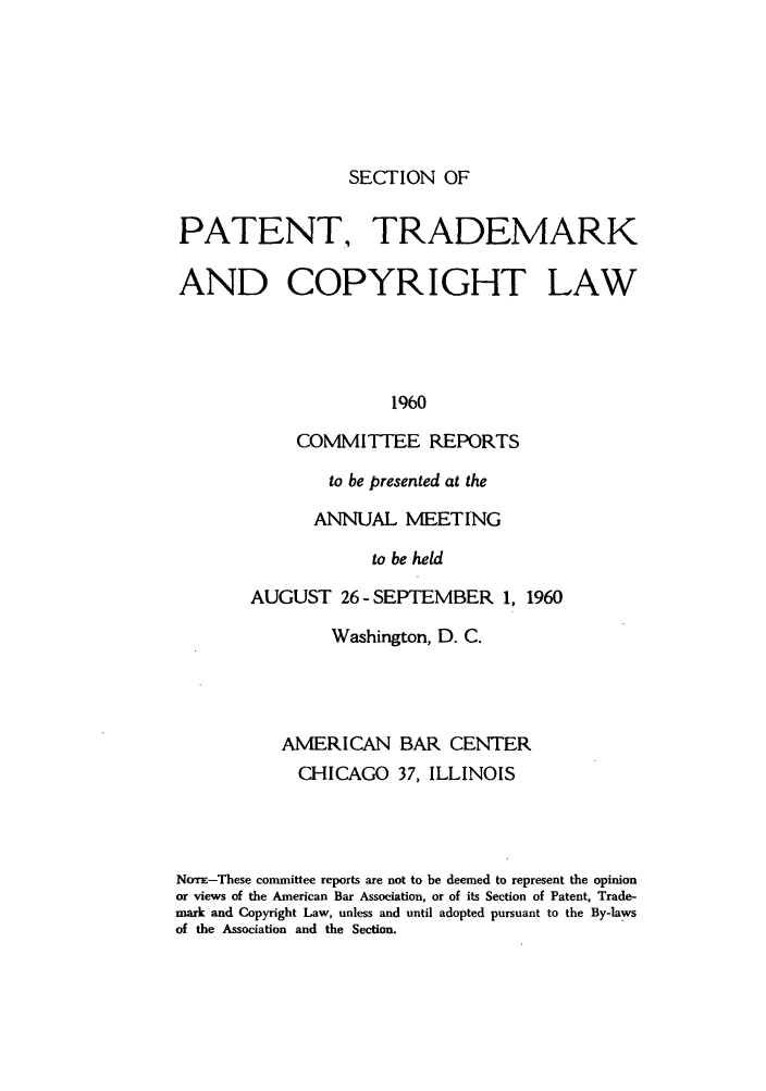 handle is hein.journals/abasptccp32 and id is 1 raw text is: SECTION OF

PATENT. TRADEMARK
AND COPYRIGHT LAW
1960
COMMITTEE REPORTS

to be presented at the
ANNUAL MEETING
to be held
AUGUST 26 -SEPTEMBER 1, 1960

Washington, D. C.
AMERICAN BAR CENTER
CHICAGO 37, ILLINOIS
NoTr-These committee reports are not to be deemed to represent the opinion
or views of the American Bar Association, or of its Section of Patent, Trade-
mark and Copyright Law, unless and until adopted pursuant to the By-laws
of the Association and the Section.


