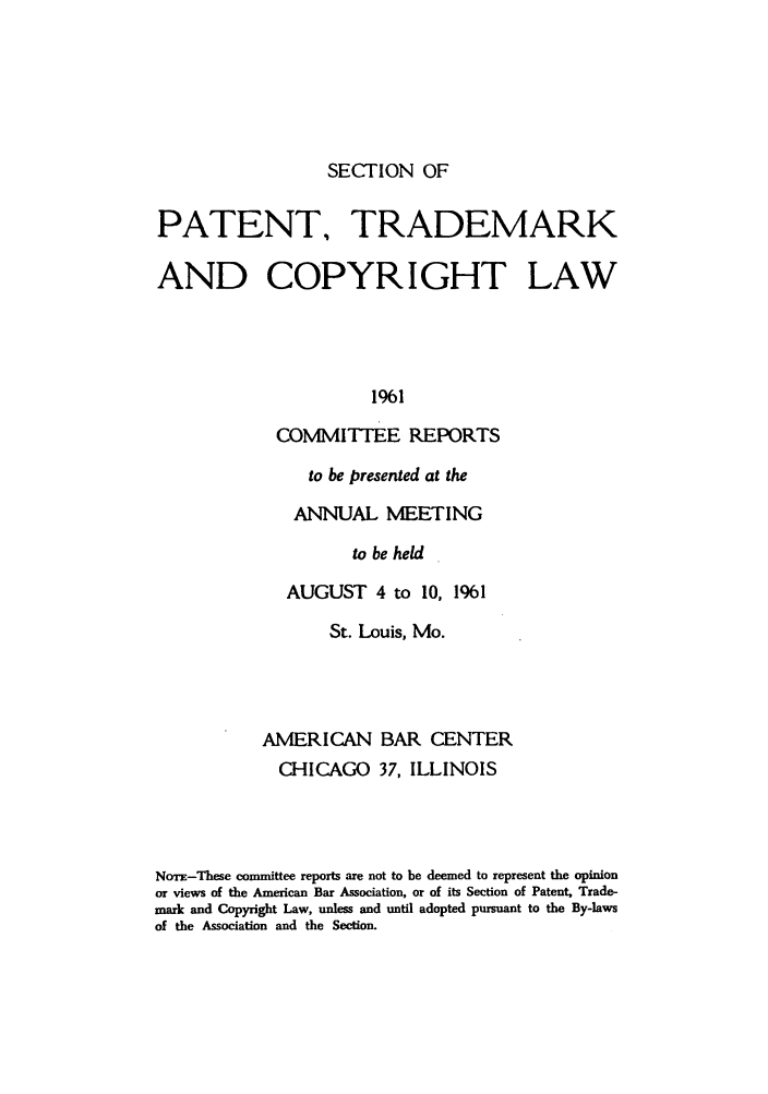 handle is hein.journals/abasptccp33 and id is 1 raw text is: SECTION OF

PATENT, TRADEMARK
AND COPYRIGHT LAW
1961
COMMITTEE REPORTS

to be presented at the
ANNUAL MEETING
to be held
AUGUST 4 to 10, 1961

St. Louis, Mo.
AMERICAN BAR CENTER
CHICAGO 37, ILLINOIS
Nom-These committee reports are not to be deemed to represent the opinion
or views of the American Bar Association, or of its Section of Patent, Trade-
mark and Copyright Law, unless and until adopted pursuant to the By-laws
of the Association and the Section.


