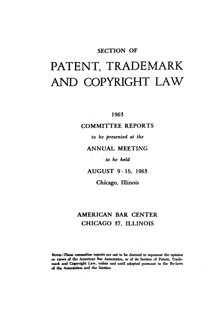 handle is hein.journals/abasptccp35 and id is 1 raw text is: SECTION OF

PATENT, TRADEMARK
AND COPYRIGHT LAW
1963
COMMITTEE REPORTS
to be presented at the
ANNUAL MEETING
to be held
AUGUST 9- 15, 1963
Chicago, Illinois
AMERICAN BAR CENTER
CHICAGO 37, ILLINOIS
NorK-These committee reports are not to be deemed to represent the opinion
or views of the American Bar Association, or of its Section of Patent, Trade-
mark and Copyright Law, unless and until adopted pursuant to the By-laws
of the Association and the Section.


