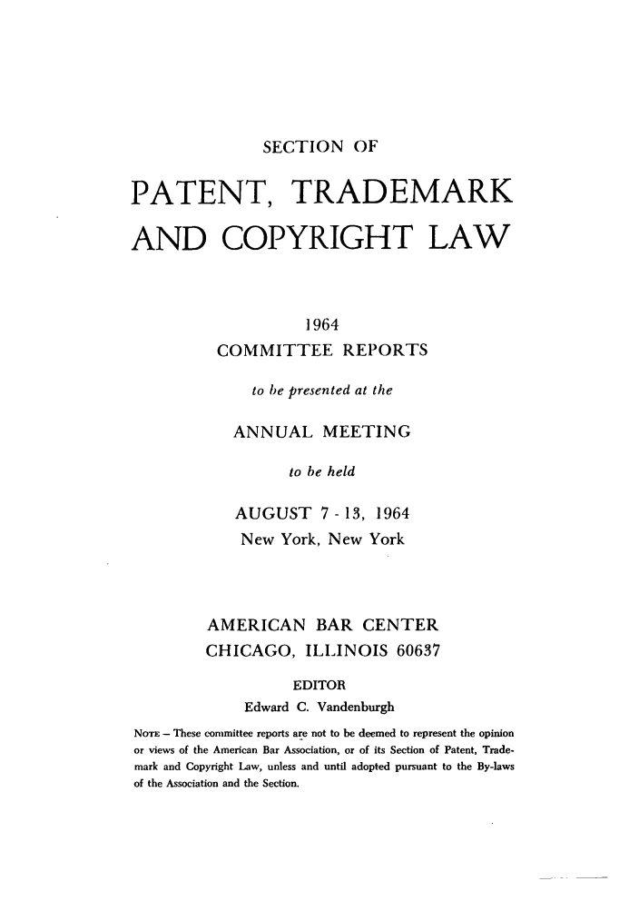 handle is hein.journals/abasptccp36 and id is 1 raw text is: SECTION OF

PATENT, TRADEMARK
AND COPYRIGHT LAW
1964
COMMITTEE REPORTS
to be presented at the
ANNUAL MEETING
to be held
AUGUST 7 - 13, 1964
New York, New York
AMERICAN BAR CENTER
CHICAGO, ILLINOIS 60637
EDITOR
Edward C. Vandenburgh
NoTE - These committee reports are not to be deemed to represent the opinion
or views of the American Bar Association, or of its Section of Patent, Trade-
mark and Copyright Law, unless and until adopted pursuant to the By-laws
of the Association and the Section.


