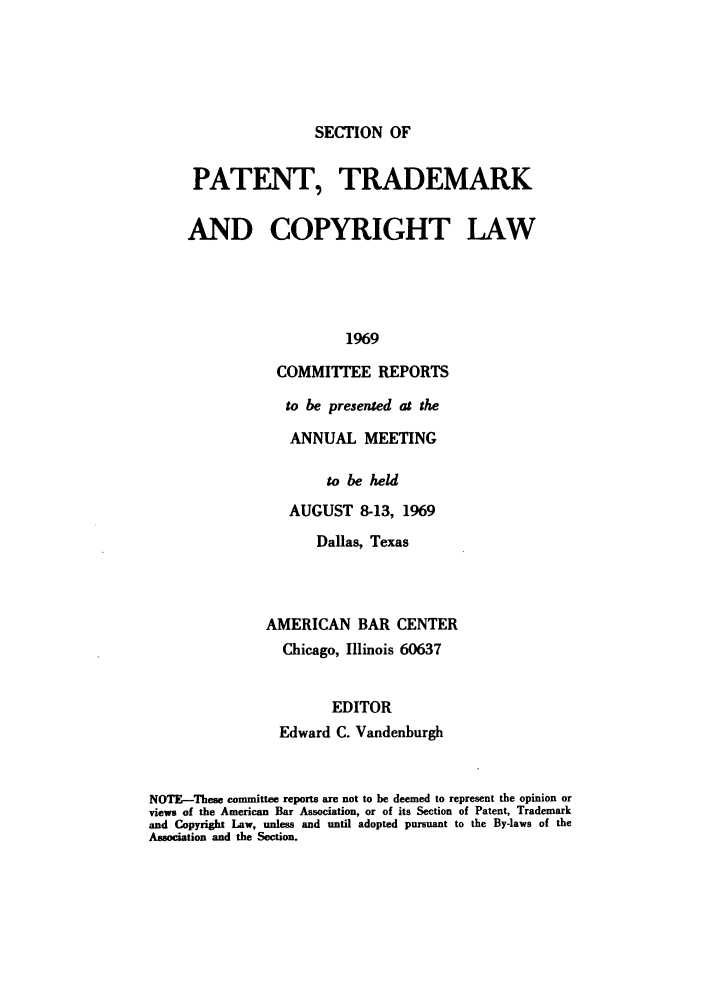 handle is hein.journals/abasptccp41 and id is 1 raw text is: SECTION OF

PATENT, TRADEMARK
AND COPYRIGHT LAW
1969
COMMITTEE REPORTS

to be presented at the
ANNUAL MEETING
to be held
AUGUST 8-13, 1969
Dallas, Texas
AMERICAN BAR CENTER
Chicago, Illinois 60637
EDITOR
Edward C. Vandenburgh

NOTE-These committee reports are not to be deemed to represent the opinion or
views of the American Bar Association, or of its Section of Patent, Trademark
and Copyright Law, unless and until adopted pursuant to the By-laws of the
Association and the Section.


