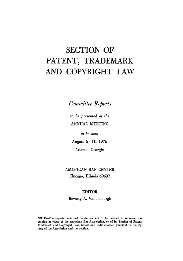 handle is hein.journals/abasptccp48 and id is 1 raw text is: SECTION OF
PATENT, TRADEMARK
AND COPYRIGHT LAW
Committee Reports
to be presented at the
ANNUAL MEETING
to be held
August 6- 11, 1976

Atlanta, Georgia
AMERICAN BAR CENTER
Chicago, Illinois 60637
EDITOR
Beverly A. Vandenburgh

NOTE-The reports contained herein are not to be deemed to represent the
opinion or views of the American Bar Association, or of its Section of Patent,
Trademark and Copyright Law, unless and until adopted pursuant to the By-
laws of the Association and the Section.


