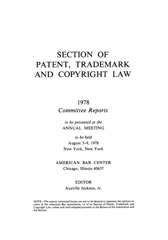 handle is hein.journals/abasptccp50 and id is 1 raw text is: SECTION OF
PATENT, TRADEMARK
AND COPYRIGHT LAW
1978
Committee Reports

to be presented at the
ANNUAL MEETING
to be held
August 5-9, 1978
New York, New York
AMERICAN BAR CENTER
Chicago, Illinois 60637
EDITOR
Auzville Jackson, Jr.

NOTE-The reports contained herein are not to be deemed to represent the opinion or
views of the American Bar Association, or of its Section of Patent, Trademark and
Copyright Law, unless and until adopted pursuant to the Bylaws of the Association and
the Section.


