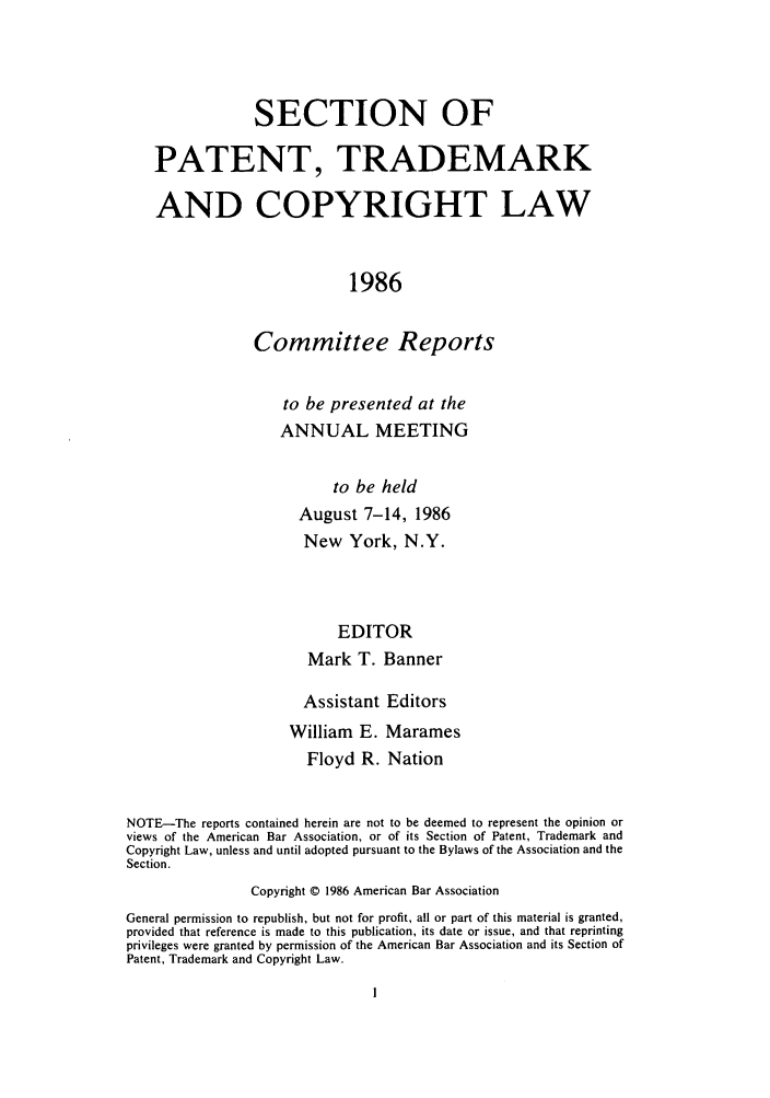 handle is hein.journals/abasptccp58 and id is 1 raw text is: SECTION OF
PATENT, TRADEMARK
AND COPYRIGHT LAW
1986
Committee Reports

to be presented at the
ANNUAL MEETING
to be held
August 7-14, 1986
New York, N.Y.
EDITOR
Mark T. Banner

Assistant Editors
William E. Marames
Floyd R. Nation
NOTE-The reports contained herein are not to be deemed to represent the opinion or
views of the American Bar Association, or of its Section of Patent, Trademark and
Copyright Law, unless and until adopted pursuant to the Bylaws of the Association and the
Section.
Copyright © 1986 American Bar Association
General permission to republish, but not for profit, all or part of this material is granted,
provided that reference is made to this publication, its date or issue, and that reprinting
privileges were granted by permission of the American Bar Association and its Section of
Patent, Trademark and Copyright Law.


