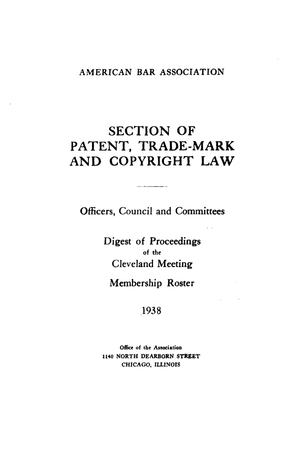 handle is hein.journals/abasptcpro1938 and id is 1 raw text is: AMERICAN BAR ASSOCIATIONSECTION OFPATENT, TRADE-MARKAND COPYRIGHT LAWOfficers, Council and CommitteesDigest of Proceedingsof theCleveland MeetingMembership Roster1938Oflice of the Association1140 NORTH DEARBORN STREETCHICAGO, ILLINOIS