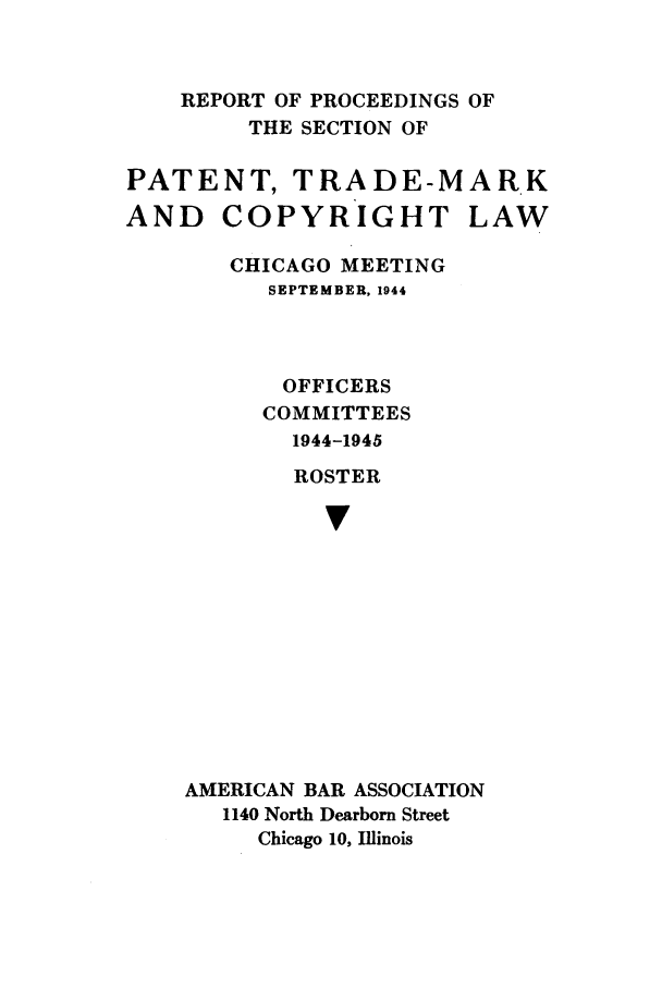handle is hein.journals/abasptcpro1944 and id is 1 raw text is: REPORT OF PROCEEDINGS OFTHE SECTION OFPATENT, TRADE-MARKAND COPYRIGHT LAWCHICAGO MEETINGSEPTEMBER, 1944OFFICERSCOMMITTEES1944-1945ROSTERvAMERICAN BAR ASSOCIATION1140 North Dearborn StreetChicago 10, Illinois