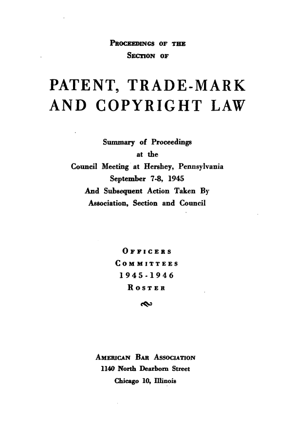 handle is hein.journals/abasptcpro1945 and id is 1 raw text is: PROCEEDINGS OF THESEC ION OFPATENT, TRADE-MARKAND COPYRIGHT LAWSummary of Proceedingsat theCouncil Meeting at Hershey, PennsylvaniaSeptember 7-8, 1945And Subsequent Action Taken ByAssociation, Section and CouncilOFFICERSCOMMITTEES1945-1946ROSTERAMERICAN BAR ASSOCIATON1140 North Dearborn StreetChicago 10, Illinois