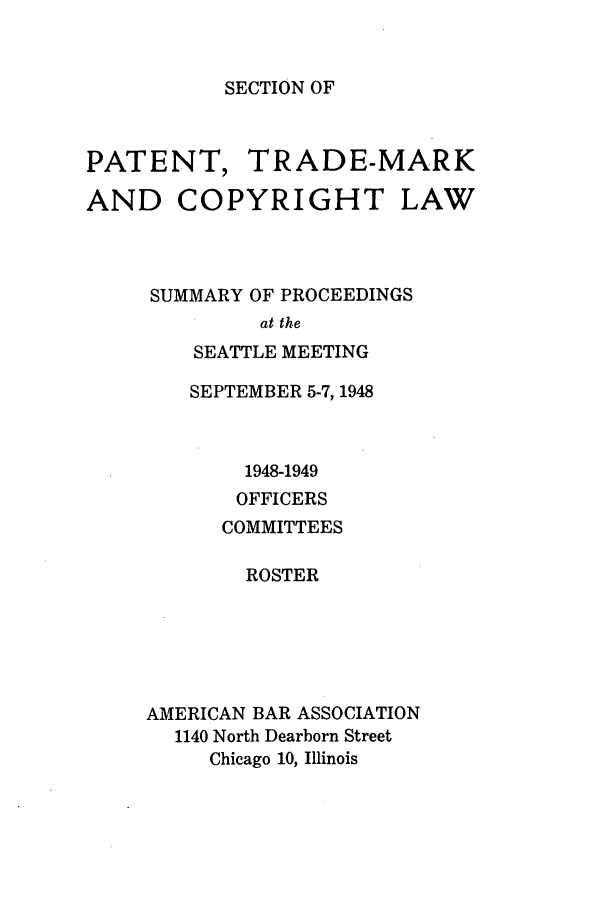 handle is hein.journals/abasptcpro1948 and id is 1 raw text is: SECTION OFPATENT, TRADE-MARKAND COPYRIGHT LAWSUMMARY OF PROCEEDINGSat theSEATTLE MEETINGSEPTEMBER 5-7, 19481948-1949OFFICERSCOMMITTEESROSTERAMERICAN BAR ASSOCIATION1140 North Dearborn StreetChicago 10, Illinois
