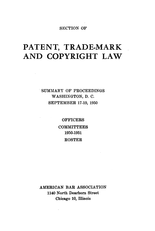 handle is hein.journals/abasptcpro1950 and id is 1 raw text is: SECTION OFPATENT, TRADE-MARKAND COPYRIGHT LAWSUMMARY OF PROCEEDINGSWASHINGTON, D. C.SEPTEMBER 17-19, 1950OFFICERSCOMMITTEES1950-1951ROSTERAMERICAN BAR ASSOCIATION1140 North Dearborn StreetChicago 10, Illinois