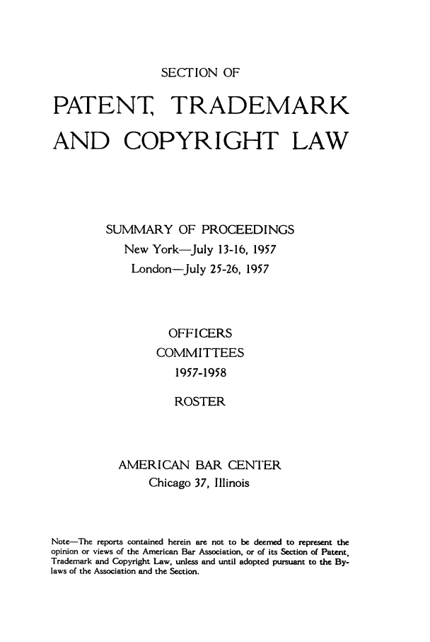 handle is hein.journals/abasptcpro1957 and id is 1 raw text is: SECTION OFPATENT, TRADEMARKAND COPYRIGHT LAWSUMMARY OF PROCEEDINGSNew York-July 13-16, 1957London-July 25-26, 1957OFFICERSCOMMITTEES1957-1958ROSTERAMERICAN BAR CENTERChicago 37, IllinoisNote-The reports contained herein are not to be deemed to represent theopinion or views of the American Bar Association, or of its Section of Patent,Trademark and Copyright Law, unless and until adopted pursuant to the By-laws of the Association and the Section.