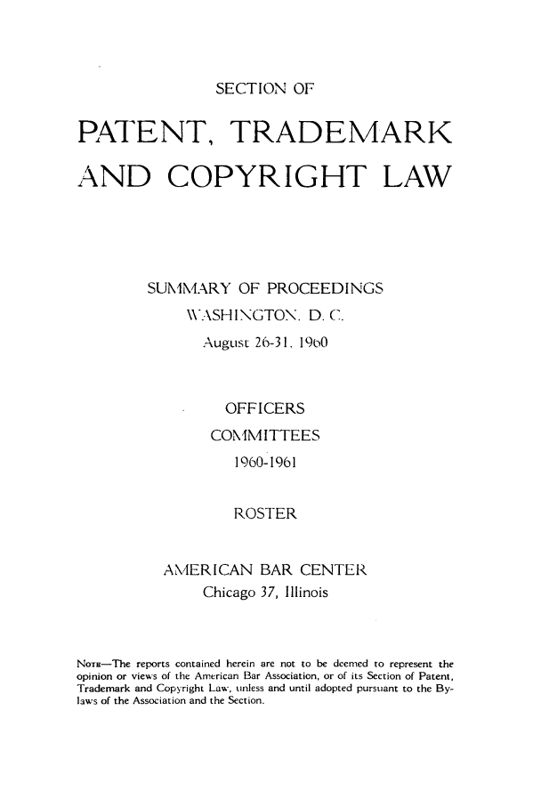 handle is hein.journals/abasptcpro1960 and id is 1 raw text is: SECTION OFPATENT, TRADEMARKAND COPYRIGHT LAWSUMMARY OF PROCEEDINGS\WASHI>NGTON. D. C.August 26-31. 19(0OFFICERSCOMM ITTEES1960-1961ROSTERAMERICAN BAR CENTERChicago 37, IllinoisNoE-The reports contained herein are not to be deemed to represent theopinion or views of the American Bar Association, or of its Section of Patent,Trademark and Copyright Law, unless and until adopted pursuant to the By-laws of the Association and the Section.