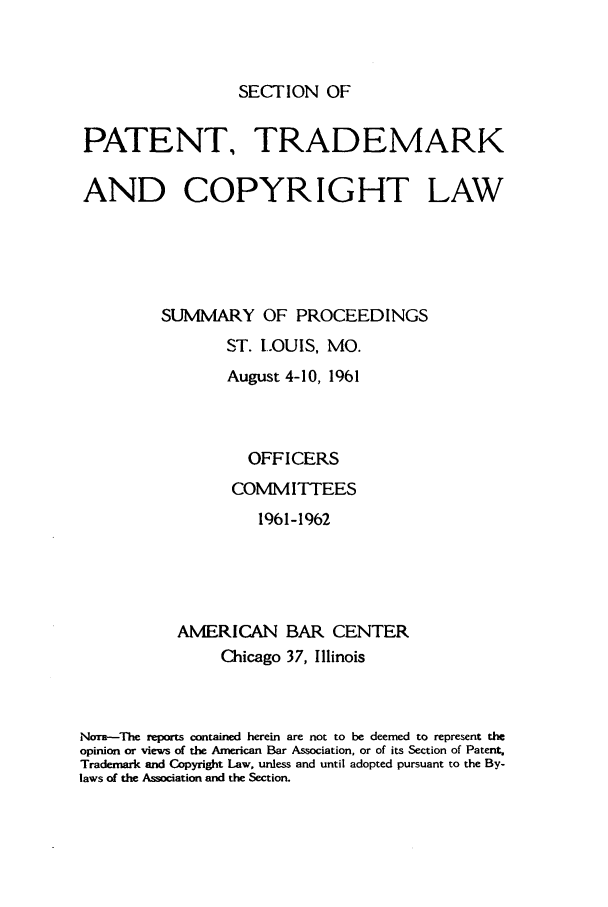 handle is hein.journals/abasptcpro1961 and id is 1 raw text is: SECTION OFPATENT, TRADEMARKAND COPYRIGHT LAWSUMMARY OF PROCEEDINGSST. LOUIS, MO.August 4-10, 1961OFFICERSCOMMITTEES1961-1962AMERICAN BAR CENTERChicago 37, IllinoisNom-The reports cmtained herein are not to be deemed to represent theopinion or views of the American Bar Association, or of its Section of Patent,Trademark and Copyright Law, unless and until adopted pursuant to the By-laws of the Association and the Section.