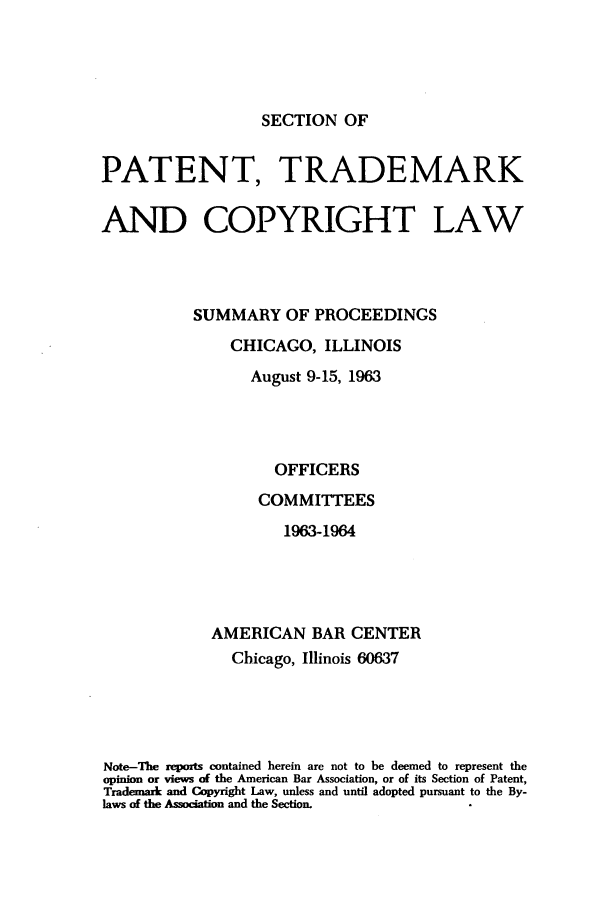handle is hein.journals/abasptcpro1963 and id is 1 raw text is: SECTION OFPATENT, TRADEMARKAND COPYRIGHT LAWSUMMARY OF PROCEEDINGSCHICAGO, ILLINOISAugust 9-15, 1963OFFICERSCOMMITTEES1963-1964AMERICAN BAR CENTERChicago, Illinois 60637Note-The reports contained herein are not to be deemed to represent theopinion or views of the American Bar Association, or of its Section of Patent,Trademark and Copyright Law, unless and until adopted pursuant to the By-laws of the Assocation and the Section.