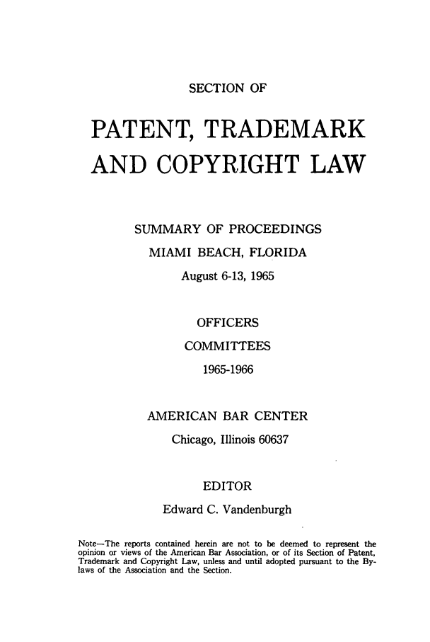 handle is hein.journals/abasptcpro1965 and id is 1 raw text is: SECTION OFPATENT, TRADEMARKAND COPYRIGHT LAWSUMMARY OF PROCEEDINGSMIAMI BEACH, FLORIDAAugust 6-13, 1965OFFICERSCOMMITTEES1965-1966AMERICAN BAR CENTERChicago, Illinois 60637EDITOREdward C. VandenburghNote-The reports contained herein are not to be deemed to represent theopinion or views of the American Bar Association, or of its Section of Patent,Trademark and Copyright Law, unless and until adopted pursuant to the By-laws of the Association and the Section.
