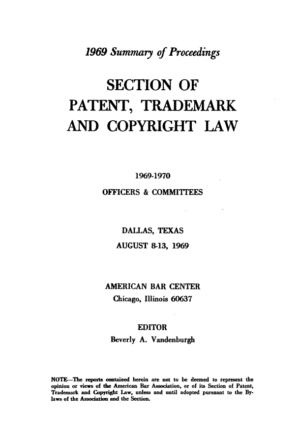 handle is hein.journals/abasptcpro1969 and id is 1 raw text is: 1969 Summary of ProceedingsSECTION OFPATENT, TRADEMARKAND COPYRIGHT LAW1969-1970OFFICERS & COMMITTEESDALLAS, TEXASAUGUST 8-13, 1969AMERICAN BAR CENTERChicago, Illinois 60637EDITORBeverly A. VandenburghNOTE-The reporta cmained herein are not to be deemed to represent theopinion or views of the American Bar Association, or of its Section of Patent,Trademark and Copyright Law, unless and until adopted pursuant to the By-laws of the Association and the Section.