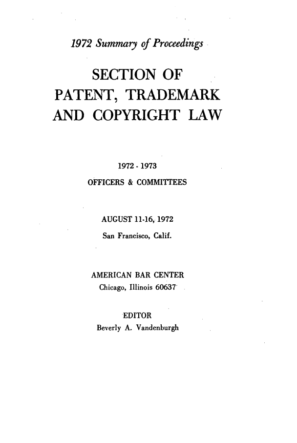 handle is hein.journals/abasptcpro1972 and id is 1 raw text is: 1972 Summary of ProceedingsSECTION OFPATENT, TRADEMARKAND COPYRIGHT LAW1972- 1973OFFICERS & COMMITTEESAUGUST 11-16, 1972San Francisco, Calif.AMERICAN BAR CENTERChicago, Illinois 60637'EDITORBeverly A. Vandenburgh
