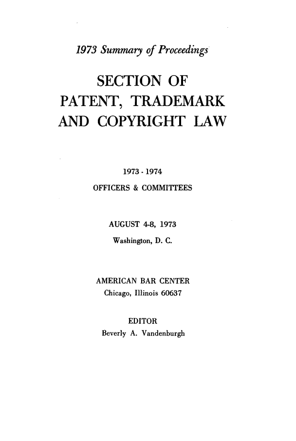 handle is hein.journals/abasptcpro1973 and id is 1 raw text is: 1973 Summary of ProceedingsSECTION OFPATENT, TRADEMARKAND COPYRIGHT LAW1973 - 1974OFFICERS & COMMITTEESAUGUST 4-8, 1973Washington, D. C.AMERICAN BAR CENTERChicago, Illinois 60637EDITORBeverly A. Vandenburgh