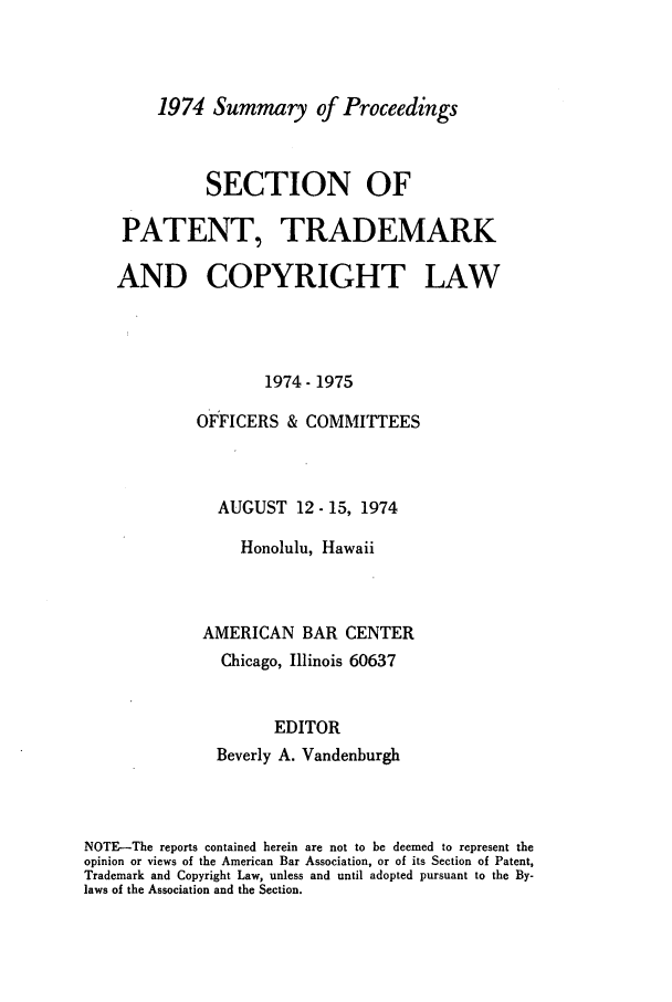 handle is hein.journals/abasptcpro1974 and id is 1 raw text is: 1974 Summary of ProceedingsSECTION OFPATENT, TRADEMARKAND COPYRIGHT LAW1974- 1975OFFICERS & COMMITTEESAUGUST 12-15, 1974Honolulu, HawaiiAMERICAN BAR CENTERChicago, Illinois 60637EDITORBeverly A. VandenburghNOTE-The reports contained herein are not to be deemed to represent theopinion or views of the American Bar Association, or of its Section of Patent,Trademark and Copyright Law, unless and until adopted pursuant to the By-laws of the Association and the Section.