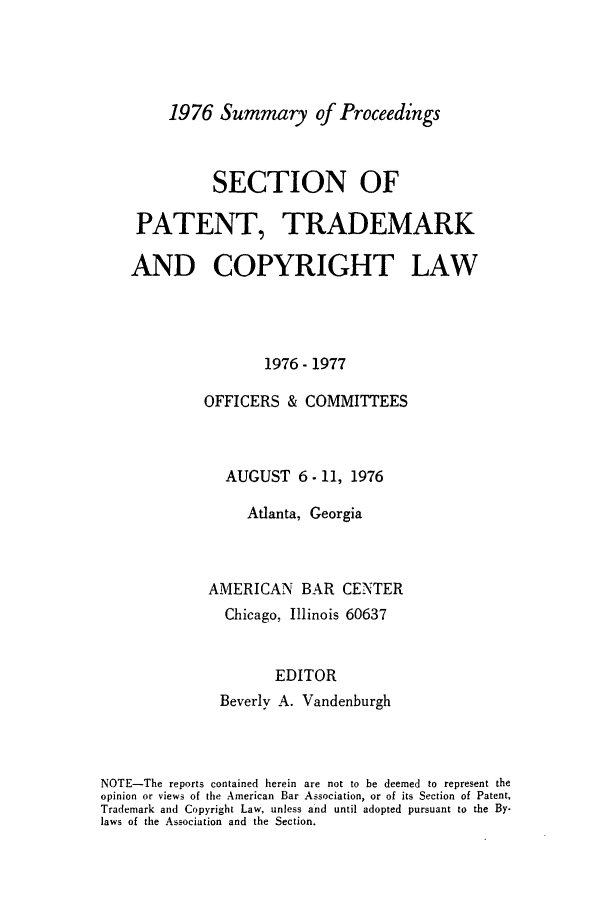handle is hein.journals/abasptcpro1976 and id is 1 raw text is: 1976 Summary of ProceedingsSECTION OFPATENT, TRADEMARKAND COPYRIGHT LAW1976-1977OFFICERS & COMMITTEESAUGUST 6- 11, 1976Atlanta, GeorgiaAMERICAN BAR CENTERChicago, Illinois 60637EDITORBeverly A. VandenburghNOTE-The reports contained herein are not to be deemed to represent theopinion or views of the American Bar Association, or of its Section of Patent,Trademark and Copyright Law, unless and until adopted pursuant to the By-laws of the Association and the Section.