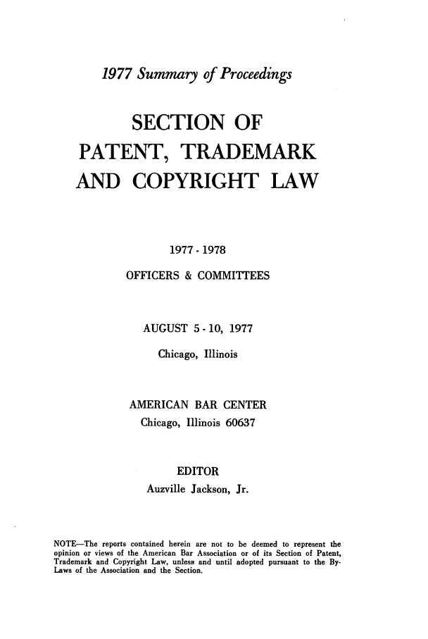 handle is hein.journals/abasptcpro1977 and id is 1 raw text is: 1977 Summary of ProceedingsSECTION OFPATENT, TRADEMARKAND COPYRIGHT LAW1977- 1978OFFICERS & COMMITTEESAUGUST 5 - 10, 1977Chicago, IllinoisAMERICAN BAR CENTERChicago, Illinois 60637EDITORAuzville Jackson, Jr.NOTE-The reports contained herein are not to be deemed to represent theopinion or views of the American Bar Association or of its Section of Patent,Trademark and Copyright Law, unless and until adopted pursuant to the By-Laws of the Association and the Section.