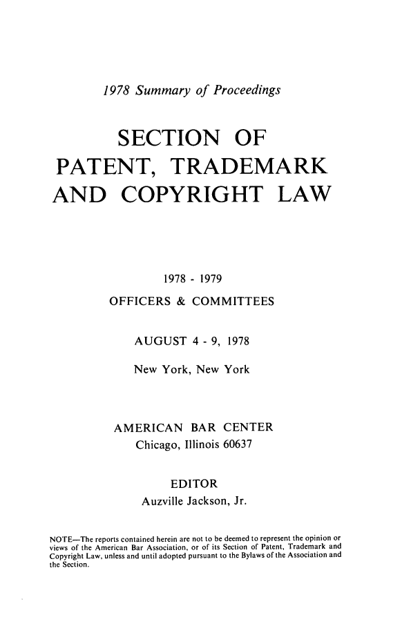 handle is hein.journals/abasptcpro1978 and id is 1 raw text is: 1978 Summary of ProceedingsSECTION OFPATENT, TRADEMARKAND COPYRIGHT LAW1978 - 1979OFFICERS & COMMITTEESAUGUST 4 - 9, 1978New York, New YorkAMERICAN BAR CENTERChicago, Illinois 60637EDITORAuzville Jackson, Jr.NOTE-The reports contained herein are not to be deemed to represent the opinion orviews of the American Bar Association, or of its Section of Patent, Trademark andCopyright Law, unless and until adopted pursuant to the Bylaws of the Association andthe Section.