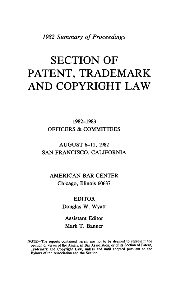 handle is hein.journals/abasptcpro1982 and id is 1 raw text is: 1982 Summary of ProceedingsSECTION OFPATENT, TRADEMARKAND COPYRIGHT LAW1982-1983OFFICERS & COMMITTEESAUGUST 6-11, 1982SAN FRANCISCO, CALIFORNIAAMERICAN BAR CENTERChicago, Illinois 60637EDITORDouglas W. WyattAssistant EditorMark T. BannerNOTE-The reports contained herein are not to be deemed to represent theopinion or views of the American Bar Association, or of its Section of Patent,Trademark and Copyright Law, unless and until adopted pursuant to theBylaws of the Association and the Section.