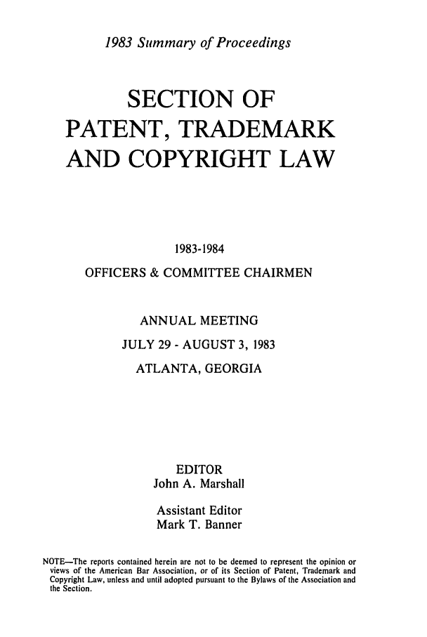 handle is hein.journals/abasptcpro1983 and id is 1 raw text is: 1983 Summary of ProceedingsSECTION OFPATENT, TRADEMARKAND COPYRIGHT LAW1983-1984OFFICERS & COMMITTEE CHAIRMENANNUAL MEETINGJULY 29 - AUGUST 3, 1983ATLANTA, GEORGIAEDITORJohn A. MarshallAssistant EditorMark T. BannerNOTE-The reports contained herein are not to be deemed to represent the opinion orviews of the American Bar Association, or of its Section of Patent, Trademark andCopyright Law, unless and until adopted pursuant to the Bylaws of the Association andthe Section.