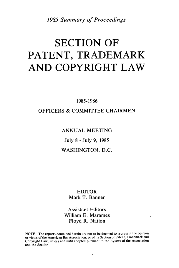 handle is hein.journals/abasptcpro1985 and id is 1 raw text is: 1985 Summary of ProceedingsSECTION OFPATENT, TRADEMARKAND COPYRIGHT LAW1985-1986OFFICERS & COMMITTEE CHAIRMENANNUAL MEETINGJuly 8 - July 9, 1985WASHINGTON, D.C.EDITORMark T. BannerAssistant EditorsWilliam E. MaramesFloyd R. NationNOTE-The reports contained herein are not to be deemed to represent the opinionor views of the American Bar Association, or of its Section of Patent, Trademark andCopyright Law, unless and until adopted pursuant to the Bylaws of the Associationand the Section.