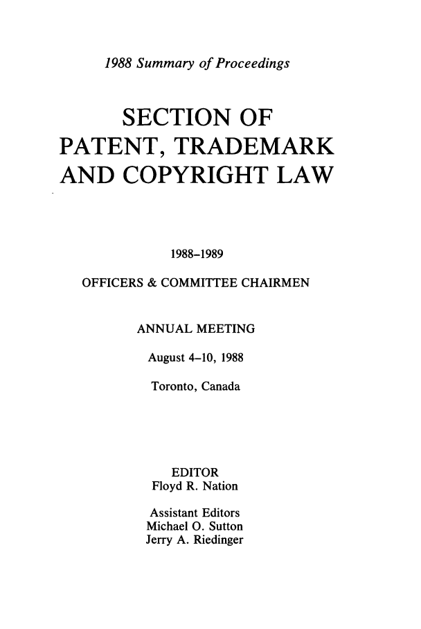 handle is hein.journals/abasptcpro1988 and id is 1 raw text is: 1988 Summary of ProceedingsSECTION OFPATENT, TRADEMARKAND COPYRIGHT LAW1988-1989OFFICERS & COMMITTEE CHAIRMENANNUAL MEETINGAugust 4-10, 1988Toronto, CanadaEDITORFloyd R. NationAssistant EditorsMichael 0. SuttonJerry A. Riedinger