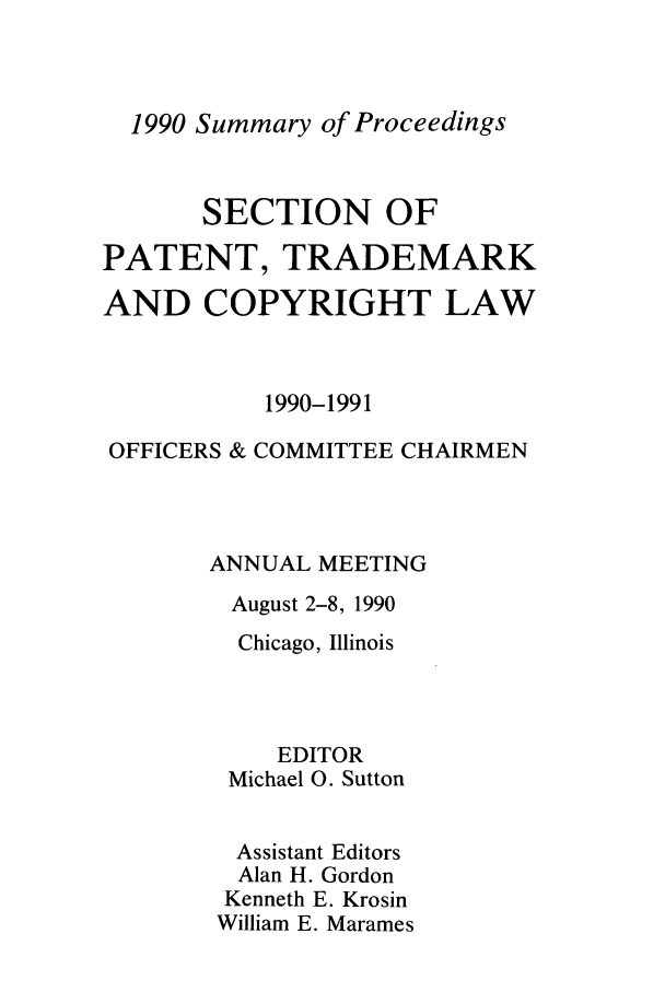 handle is hein.journals/abasptcpro1990 and id is 1 raw text is: 1990 Summary of ProceedingsSECTION OFPATENT, TRADEMARKAND COPYRIGHT LAW1990-1991OFFICERS & COMMITTEE CHAIRMENANNUAL MEETINGAugust 2-8, 1990Chicago, IllinoisEDITORMichael 0. SuttonAssistant EditorsAlan H. GordonKenneth E. KrosinWilliam E. Marames