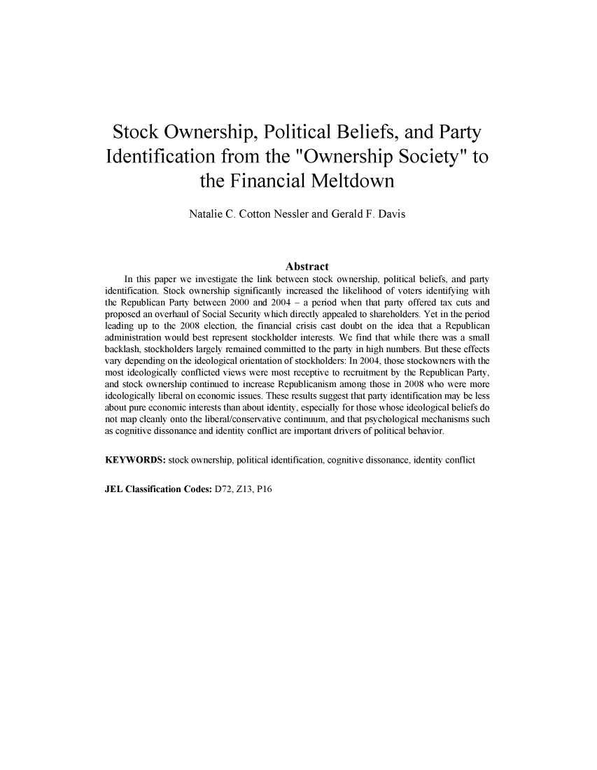 handle is hein.journals/acteol2 and id is 305 raw text is: 











  Stock Ownership, Political Beliefs, and Party

Identification from the Ownership Society to

                     the Financial Meltdown


                   Natalie C. Cotton  Nessler and  Gerald F. Davis




                                        Abstract
    In this paper we investigate the link between stock ownership, political beliefs, and party
identification. Stock ownership significantly increased the likelihood of voters identifying with
the Republican Party between 2000 and 2004 - a period when that party offered tax cuts and
proposed an overhaul of Social Security which directly appealed to shareholders. Yet in the period
leading up to the 2008 election, the financial crisis cast doubt on the idea that a Republican
administration would best represent stockholder interests. We find that while there was a small
backlash, stockholders largely remained committed to the party in high numbers. But these effects
vary depending on the ideological orientation of stockholders: In 2004, those stockowners with the
most ideologically conflicted views were most receptive to recruitment by the Republican Party,
and stock ownership continued to increase Republicanism among those in 2008 who were more
ideologically liberal on economic issues. These results suggest that party identification may be less
about pure economic interests than about identity, especially for those whose ideological beliefs do
not map cleanly onto the liberal/conservative continuum, and that psychological mechanisms such
as cognitive dissonance and identity conflict are important drivers of political behavior.


KEYWORDS: stock ownership,   political identification, cognitive dissonance, identity conflict


JEL  Classification Codes: D72, Z13, P16


