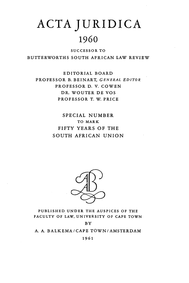 handle is hein.journals/actj1960 and id is 1 raw text is: ACTA JURIDICA
1960
SUCCESSOR TO
BUTTERWORTHS SOUTH AFRICAN LAW REVIEW
EDITORIAL BOARD
PROFESSOR B. BEINART, GENERAL EDITOR
PROFESSOR D. V. COWEN
DR. WOUTER DE VOS
PROFESSOR T. W. PRICE
SPECIAL NUMBER
TO MARK
FIFTY YEARS OF THE
SOUTH AFRICAN UNION

PUBLISHED UNDER THE AUSPICES OF THE
FACULTY OF LAW, UNIVERSITY OF CAPE TOWN
BY
A. A. BALKEMA/CAPE TOWN/AMSTERDAM
1961


