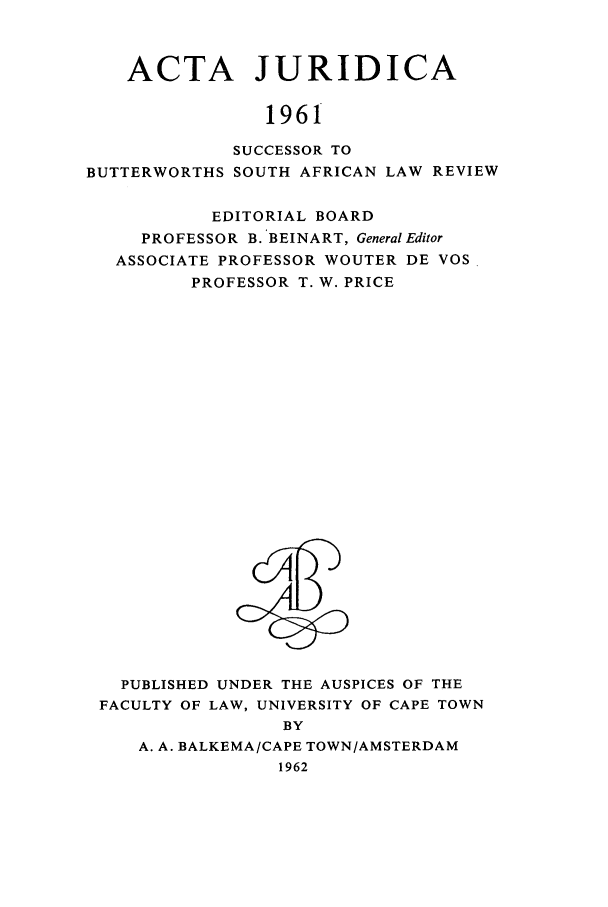handle is hein.journals/actj1961 and id is 1 raw text is: ACTA JURIDICA
1961
SUCCESSOR TO
BUTTERWORTHS SOUTH AFRICAN LAW REVIEW
EDITORIAL BOARD
PROFESSOR B. BEINART, General Editor
ASSOCIATE PROFESSOR WOUTER DE VOS
PROFESSOR T. W. PRICE

PUBLISHED UNDER THE AUSPICES OF THE
FACULTY OF LAW, UNIVERSITY OF CAPE TOWN
BY
A. A. BALKEMA/CAPE TOWN/AMSTERDAM
1962



