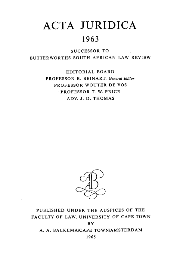 handle is hein.journals/actj1963 and id is 1 raw text is: ACTA JURIDICA
1963
SUCCESSOR TO
BUTTERWORTHS SOUTH AFRICAN LAW REVIEW

EDITORIAL BOARD
PROFESSOR B. BEINART, General Editor
PROFESSOR WOUTER DE VOS
PROFESSOR T. W. PRICE
ADV. J. D. THOMAS

PUBLISHED UNDER THE AUSPICES OF THE
FACULTY OF LAW, UNIVERSITY OF CAPE TOWN
BY
A. A. BALKEMA/CAPE TOWN/AMSTERDAM
1965


