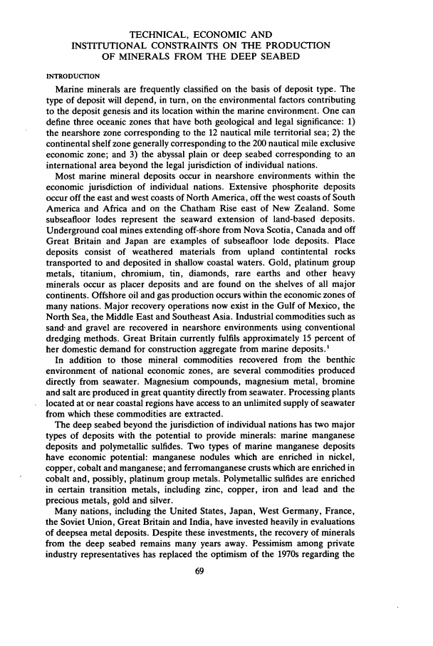 handle is hein.journals/actj1986 and id is 81 raw text is: TECHNICAL, ECONOMIC AND
INSTITUTIONAL CONSTRAINTS ON THE PRODUCTION
OF MINERALS FROM THE DEEP SEABED
INTRODUCTION
Marine minerals are frequently classified on the basis of deposit type. The
type of deposit will depend, in turn, on the environmental factors contributing
to the deposit genesis and its location within the marine environment. One can
define three oceanic zones that have both geological and legal significance: 1)
the nearshore zone corresponding to the 12 nautical mile territorial sea; 2) the
continental shelf zone generally corresponding to the 200 nautical mile exclusive
economic zone; and 3) the abyssal plain or deep seabed corresponding to an
international area beyond the legal jurisdiction of individual nations.
Most marine mineral deposits occur in nearshore environments within the
economic jurisdiction of individual nations. Extensive phosphorite deposits
occur off the east and west coasts of North America, off the west coasts of South
America and Africa and on the Chatham Rise east of New Zealand. Some
subseafloor lodes represent the seaward extension of land-based deposits.
Underground coal mines extending off-shore from Nova Scotia, Canada and off
Great Britain and Japan are examples of subseafloor lode deposits. Place
deposits consist of weathered materials from upland contintental rocks
transported to and deposited in shallow coastal waters. Gold, platinum group
metals, titanium, chromium, tin, diamonds, rare earths and other heavy
minerals occur as placer deposits and are found on the shelves of all major
continents. Offshore oil and gas production occurs within the economic zones of
many nations. Major recovery operations now exist in the Gulf of Mexico, the
North Sea, the Middle East and Southeast Asia. Industrial commodities such as
sand- and gravel are recovered in nearshore environments using conventional
dredging methods. Great Britain currently fulfils approximately 15 percent of
her domestic demand for construction aggregate from marine deposits.'
In addition to those mineral commodities recovered from the benthic
environment of national economic zones, are several commodities produced
directly from seawater. Magnesium compounds, magnesium metal, bromine
and salt are produced in great quantity directly from seawater. Processing plants
located at or near coastal regions have access to an unlimited supply of seawater
from which these commodities are extracted.
The deep seabed beyond the jurisdiction of individual nations has two major
types of deposits with the potential to provide minerals: marine manganese
deposits and polymetallic sulfides. Two types of marine manganese deposits
have economic potential: manganese nodules which are enriched in nickel,
copper, cobalt and manganese; and ferromanganese crusts which are enriched in
cobalt and, possibly, platinum group metals. Polymetallic sulfides are enriched
in certain transition metals, including zinc, copper, iron and lead and the
precious metals, gold and silver.
Many nations, including the United States, Japan, West Germany, France,
the Soviet Union, Great Britain and India, have invested heavily in evaluations
of deepsea metal deposits. Despite these investments, the recovery of minerals
from the deep seabed remains many years away. Pessimism among private
industry representatives has replaced the optimism of the 1970s regarding the
69


