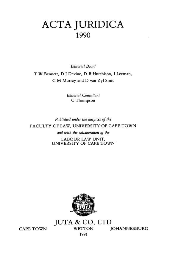 handle is hein.journals/actj1990 and id is 1 raw text is: ACTA JURIDICA
1990
Editorial Board
T W Bennett, D J Devine, D B Hutchison, I Leeman,
C M Murray and D van Zyl Smit
Editorial Consultant
C Thompson
Published under the auspices of the
FACULTY OF LAW, UNIVERSITY OF CAPE TOWN
and with the collaboration of the
LABOUR LAW UNIT,
UNIVERSITY OF CAPE TOWN

CAPE TOWN

JUTA & CO, LTD
WETTON     JOHANNESBURG
1991



